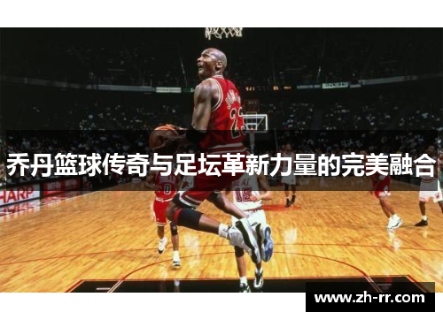 乔丹篮球传奇与足坛革新力量的完美融合