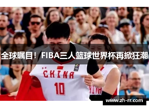 全球瞩目！FIBA三人篮球世界杯再掀狂潮