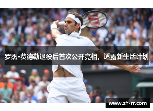 罗杰·费德勒退役后首次公开亮相，透露新生活计划