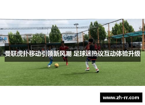 曼联虎扑移动引领新风潮 足球迷热议互动体验升级